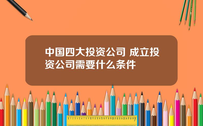 中国四大投资公司 成立投资公司需要什么条件